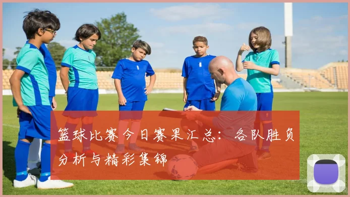 篮球比赛今日赛果汇总：各队胜负分析与精彩集锦