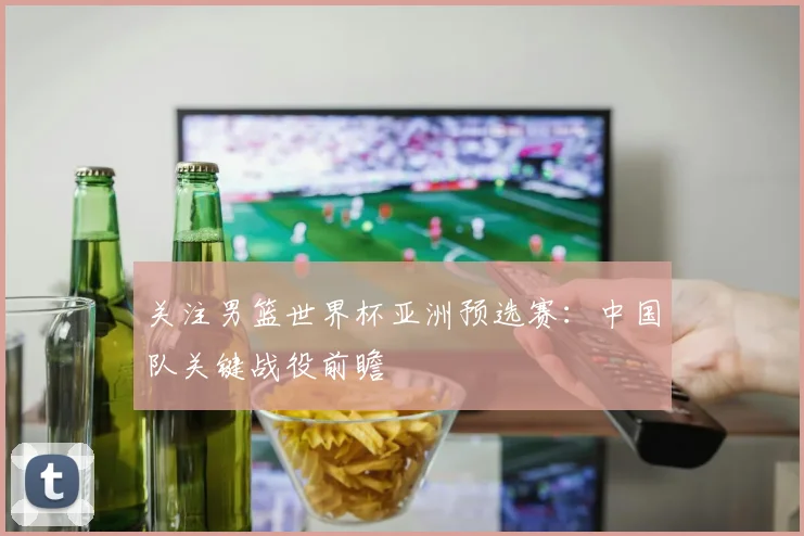 关注男篮世界杯亚洲预选赛：中国队关键战役前瞻