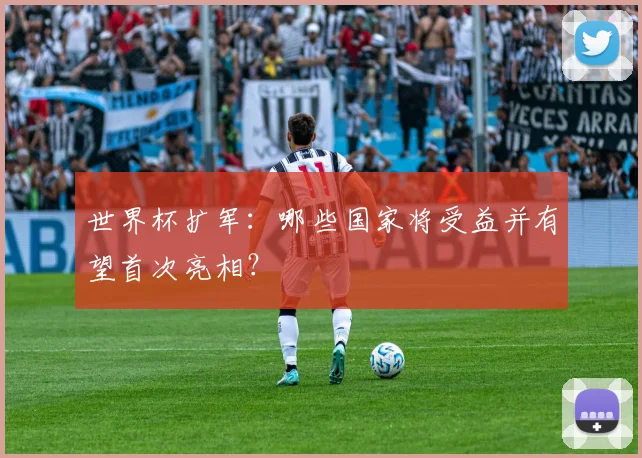 世界杯扩军：哪些国家将受益并有望首次亮相？
