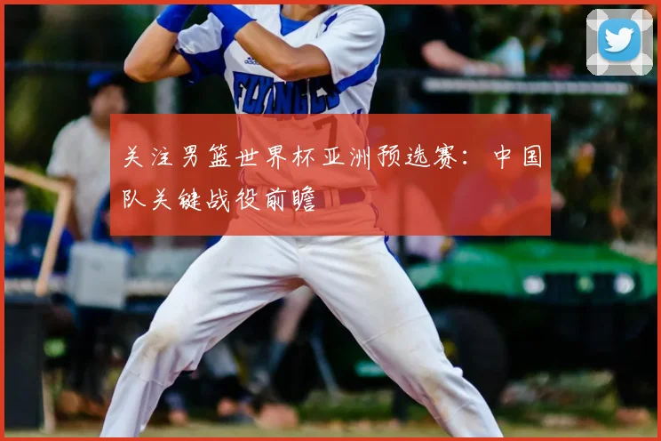 关注男篮世界杯亚洲预选赛：中国队关键战役前瞻