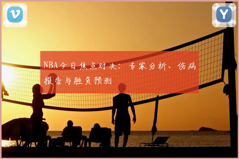NBA今日焦点对决：专家分析、伤病报告与胜负预测